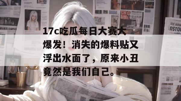 17c吃瓜每日大赛大爆发！消失的爆料贴又浮出水面了，原来小丑竟然是我们自己。