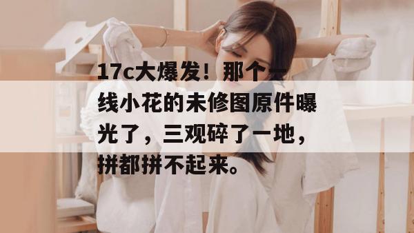 17c大爆发！那个一线小花的未修图原件曝光了，三观碎了一地，拼都拼不起来。