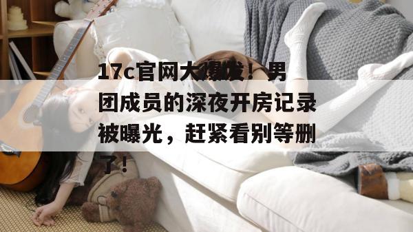 17c官网大爆发!男团成员的深夜开房记录被曝光,赶紧看别等删了! 17c官网大爆发!男团成员的深夜开房记录被曝光,赶紧看别等删了!