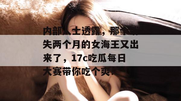内部人士透露，那个消失两个月的女海王又出来了，17c吃瓜每日大赛带你吃个爽！