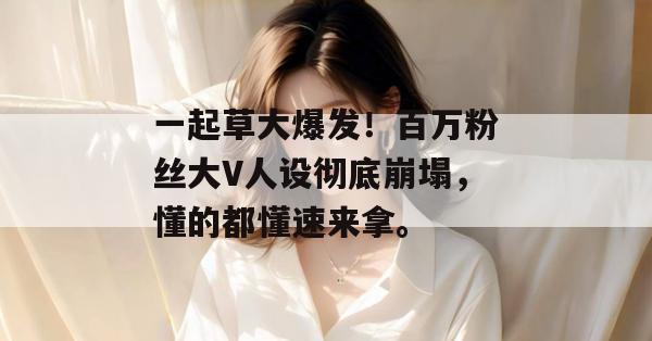 一起草大爆发！百万粉丝大V人设彻底崩塌，懂的都懂速来拿。
