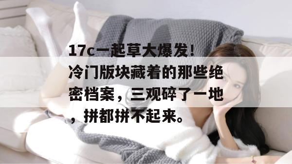 17c一起草大爆发！冷门版块藏着的那些绝密档案，三观碎了一地，拼都拼不起来。