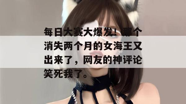 每日大赛大爆发！那个消失两个月的女海王又出来了，网友的神评论笑死我了。