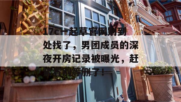 17c一起草官网别到处找了，男团成员的深夜开房记录被曝光，赶紧看别等删了！