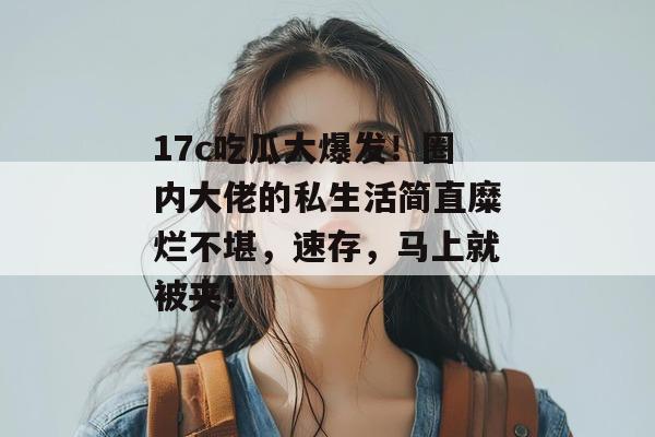 17c吃瓜大爆发！圈内大佬的私生活简直糜烂不堪，速存，马上就被夹！