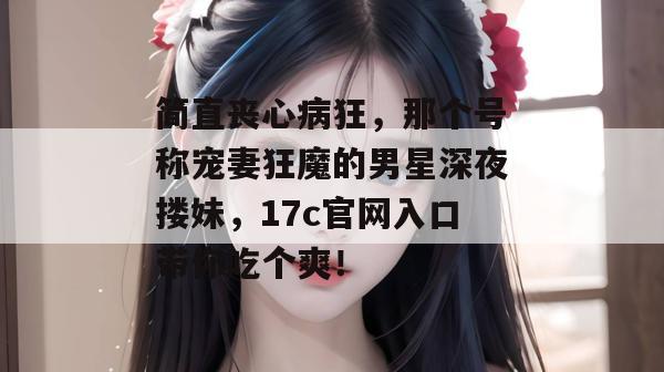 简直丧心病狂，那个号称宠妻狂魔的男星深夜搂妹，17c官网入口带你吃个爽！