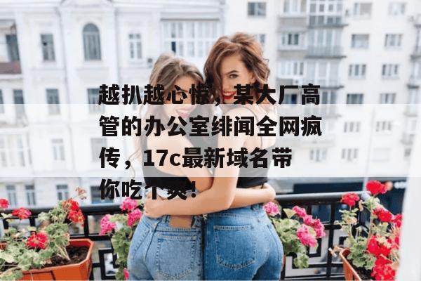 越扒越心惊，某大厂高管的办公室绯闻全网疯传，17c最新域名带你吃个爽！