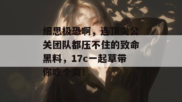 细思极恐啊，连顶尖公关团队都压不住的致命黑料，17c一起草带你吃个爽！
